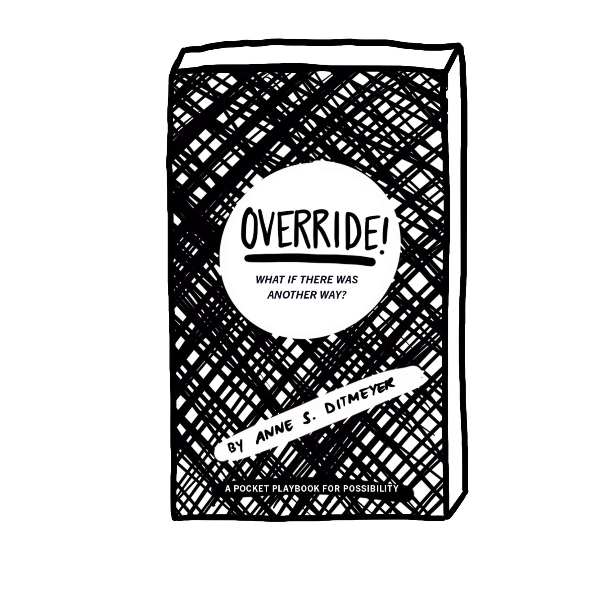 The cover of OVERRIDE! is black and white with hand drawn diagonal crosshatch. The title is in a white circle with handwritten bold text that says OVERRIDE! and an italic subtitle that says What if there was another way? At the bottom in a black line of text it reads a pocket playbook for possibility. The other in a diagonal white band says Anne S. Ditmeyer